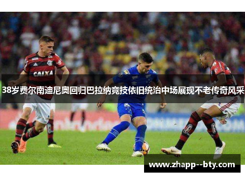 38岁费尔南迪尼奥回归巴拉纳竞技依旧统治中场展现不老传奇风采 38岁费尔南迪尼奥回归巴拉纳竞技依旧统治中场展现不老传奇风采