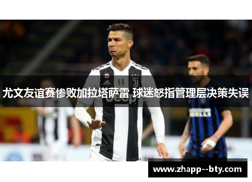 尤文友谊赛惨败加拉塔萨雷 球迷怒指管理层决策失误 尤文友谊赛惨败加拉塔萨雷 球迷怒指管理层决策失误