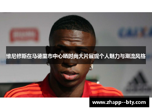 维尼修斯在马德里市中心晒时尚大片展现个人魅力与潮流风格