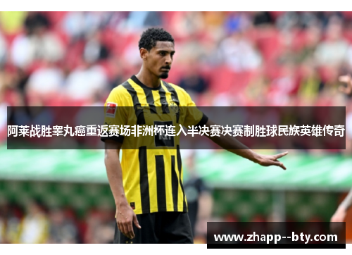 阿莱战胜睾丸癌重返赛场非洲杯连入半决赛决赛制胜球民族英雄传奇